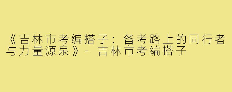 《吉林市考编搭子：备考路上的同行者与力量源泉》-吉林市考编搭子