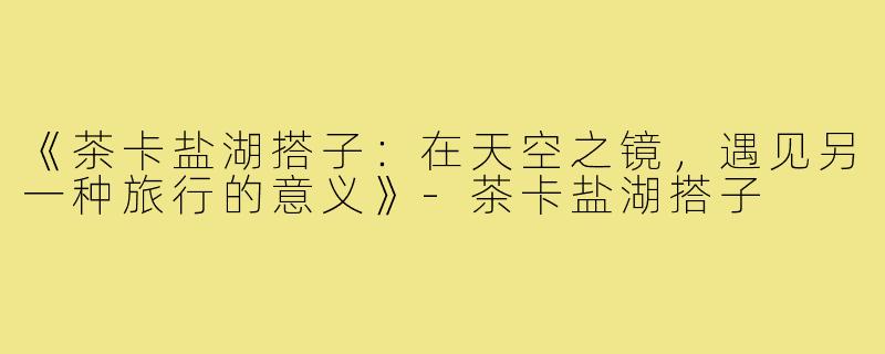 《茶卡盐湖搭子：在天空之镜，遇见另一种旅行的意义》-茶卡盐湖搭子