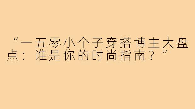 “一五零小个子穿搭博主大盘点：谁是你的时尚指南？”