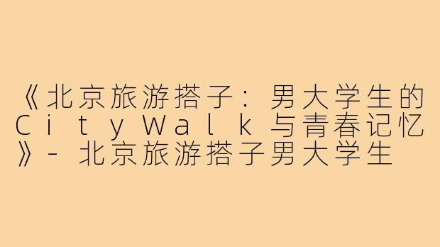 《北京旅游搭子：男大学生的CityWalk与青春记忆》-北京旅游搭子男大学生