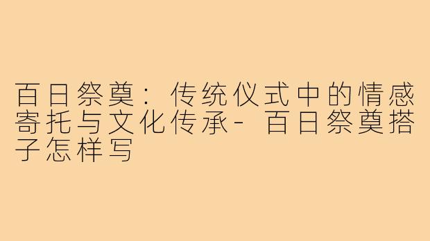 百日祭奠:传统仪式中的情感寄托与文化传承-百日祭奠搭子怎样写