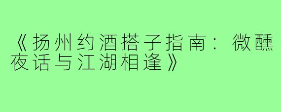 《扬州约酒搭子指南:微醺夜话与江湖相逢》