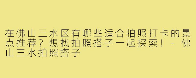 在佛山三水区有哪些适合拍照打卡的景点推荐?想找拍照搭子一起探索!-佛山三水拍照搭子