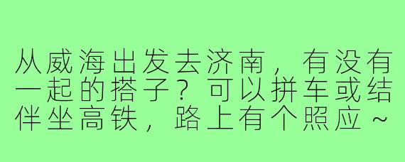 从威海出发去济南,有没有一起的搭子?可以拼车或结伴坐高铁,路上有个照应~