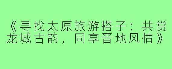 《寻找太原旅游搭子：共赏龙城古韵，同享晋地风情》