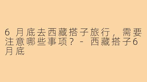 6月底去西藏搭子旅行，需要注意哪些事项？-西藏搭子6月底