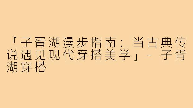「子胥湖漫步指南：当古典传说遇见现代穿搭美学」-子胥湖穿搭