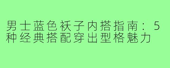 男士蓝色袄子内搭指南：5种经典搭配穿出型格魅力
