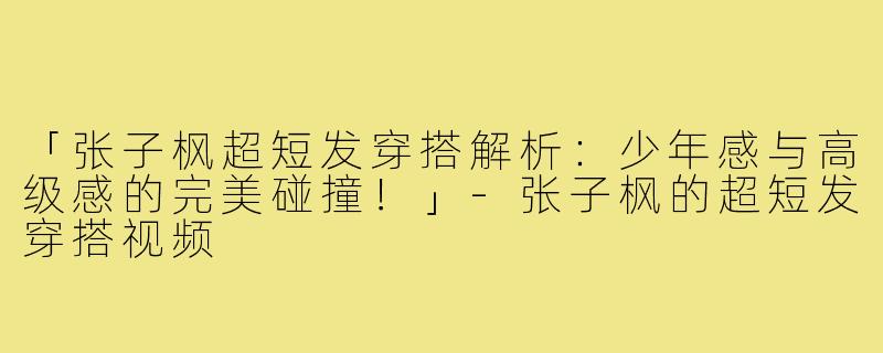 「张子枫超短发穿搭解析：少年感与高级感的完美碰撞！」-张子枫的超短发穿搭视频