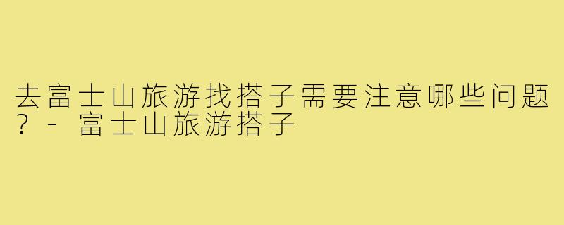 去富士山旅游找搭子需要注意哪些问题?-富士山旅游搭子