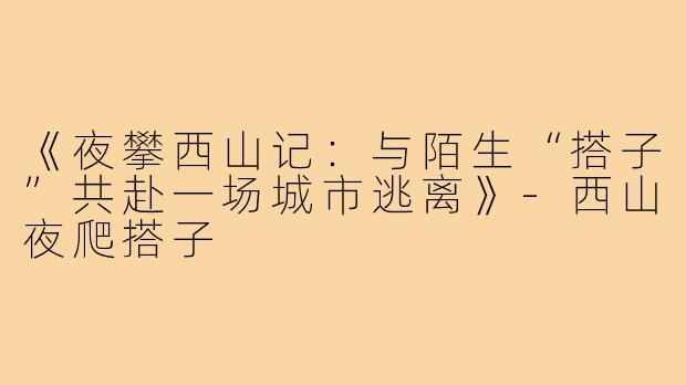 《夜攀西山记:与陌生“搭子”共赴一场城市逃离》-西山夜爬搭子