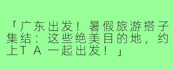 「广东出发！暑假旅游搭子集结：这些绝美目的地，约上TA一起出发！」
