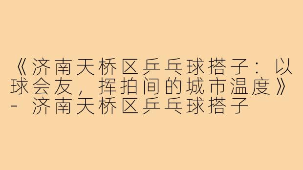 《济南天桥区乒乓球搭子：以球会友，挥拍间的城市温度》-济南天桥区乒乓球搭子