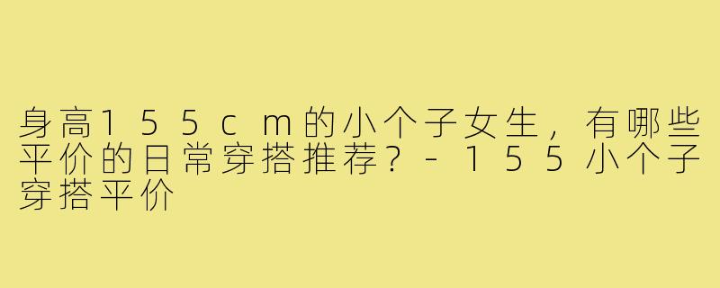 身高155cm的小个子女生,有哪些平价的日常穿搭推荐?-155小个子穿搭平价