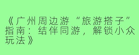 《广州周边游“旅游搭子”指南：结伴同游，解锁小众玩法》
