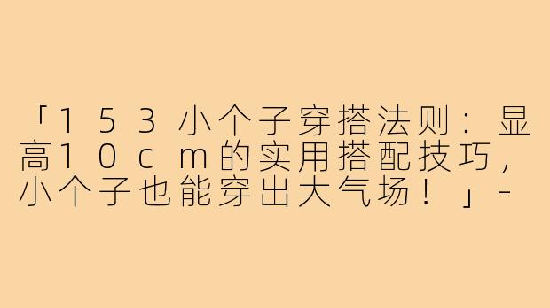 「153小个子穿搭法则：显高10cm的实用搭配技巧，小个子也能穿出大气场！」-153小个子穿搭法