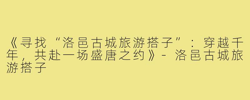 《寻找“洛邑古城旅游搭子”：穿越千年，共赴一场盛唐之约》-洛邑古城旅游搭子