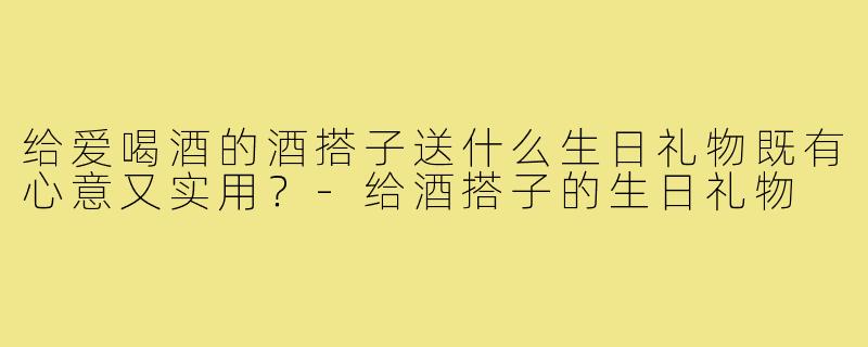 给爱喝酒的酒搭子送什么生日礼物既有心意又实用?-给酒搭子的生日礼物