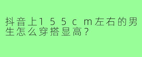 抖音上155cm左右的男生怎么穿搭显高?