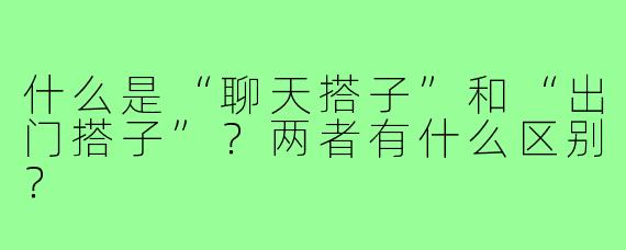 什么是“聊天搭子”和“出门搭子”?两者有什么区别?