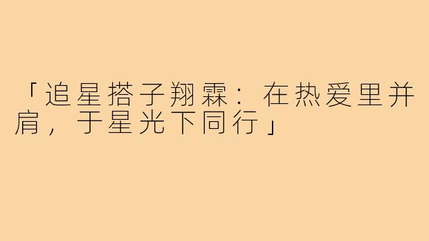 「追星搭子翔霖：在热爱里并肩，于星光下同行」