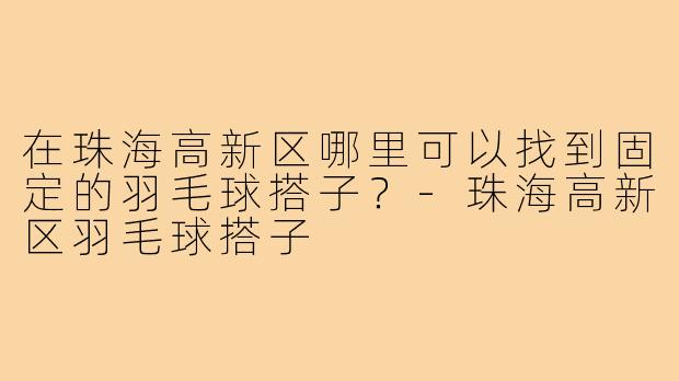 在珠海高新区哪里可以找到固定的羽毛球搭子?-珠海高新区羽毛球搭子