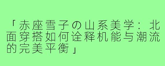 「赤座雪子の山系美学：北面穿搭如何诠释机能与潮流的完美平衡」