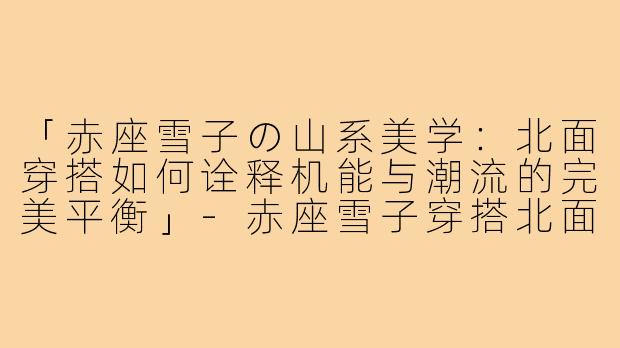 「赤座雪子の山系美学：北面穿搭如何诠释机能与潮流的完美平衡」-赤座雪子穿搭北面