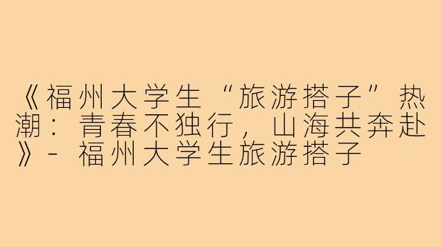 《福州大学生“旅游搭子”热潮：青春不独行，山海共奔赴》-福州大学生旅游搭子