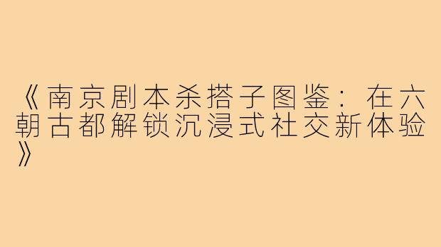 《南京剧本杀搭子图鉴：在六朝古都解锁沉浸式社交新体验》