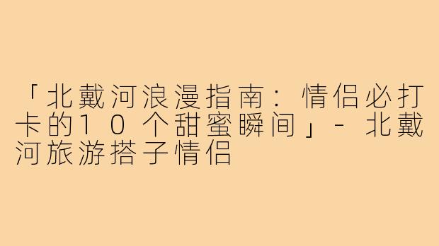 「北戴河浪漫指南：情侣必打卡的10个甜蜜瞬间」-北戴河旅游搭子情侣
