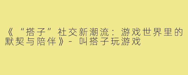 《“搭子”社交新潮流：游戏世界里的默契与陪伴》-叫搭子玩游戏