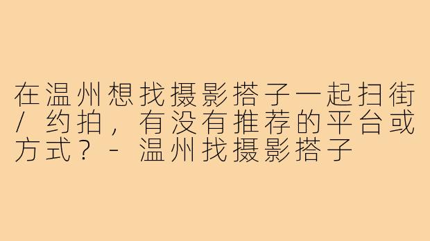 在温州想找摄影搭子一起扫街/约拍,有没有推荐的平台或方式?-温州找摄影搭子