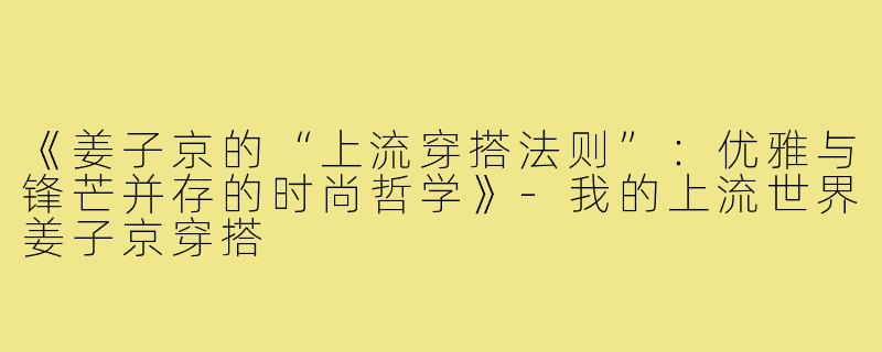 《姜子京的“上流穿搭法则”：优雅与锋芒并存的时尚哲学》-我的上流世界姜子京穿搭