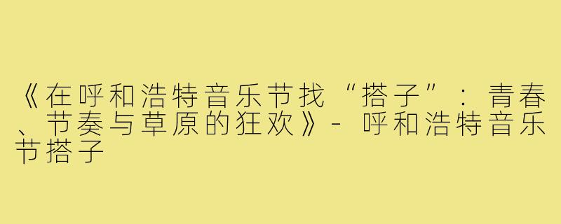 《在呼和浩特音乐节找“搭子”：青春、节奏与草原的狂欢》-呼和浩特音乐节搭子