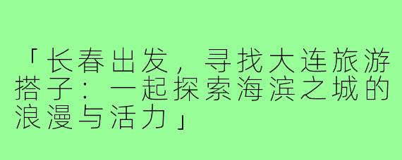 「长春出发，寻找大连旅游搭子：一起探索海滨之城的浪漫与活力」
