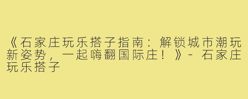 《石家庄玩乐搭子指南：解锁城市潮玩新姿势，一起嗨翻国际庄！》-石家庄玩乐搭子