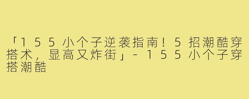 「155小个子逆袭指南！5招潮酷穿搭术，显高又炸街」-155小个子穿搭潮酷