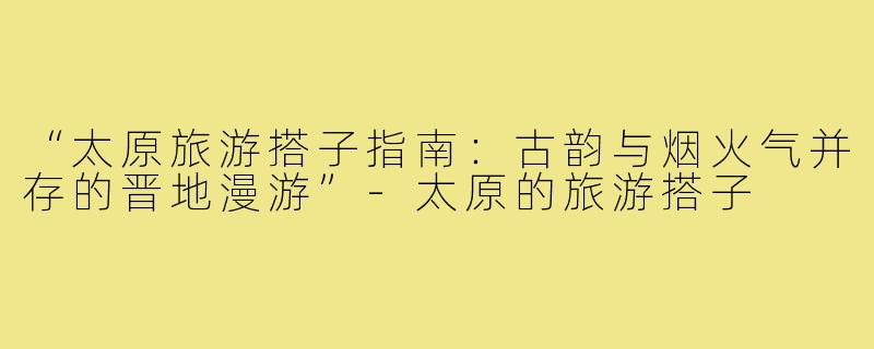 “太原旅游搭子指南：古韵与烟火气并存的晋地漫游”-太原的旅游搭子