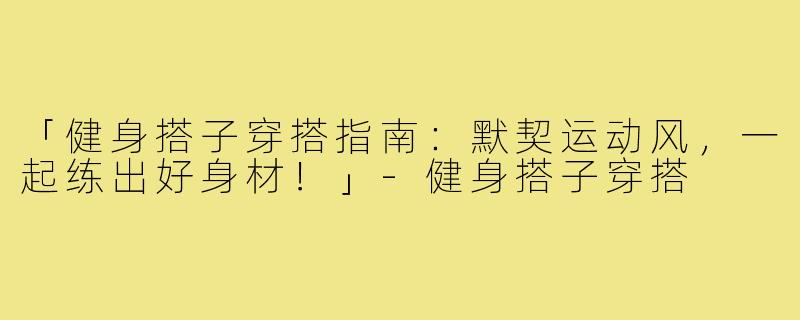 「健身搭子穿搭指南：默契运动风，一起练出好身材！」-健身搭子穿搭