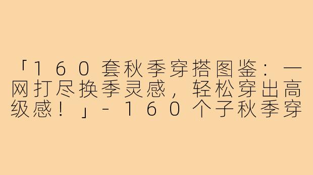「160套秋季穿搭图鉴:一网打尽换季灵感,轻松穿出高级感!」-160个子秋季穿搭图