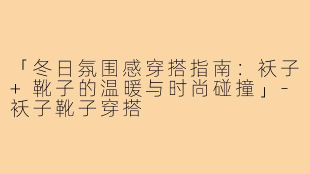 「冬日氛围感穿搭指南:袄子+靴子的温暖与时尚碰撞」-袄子靴子穿搭