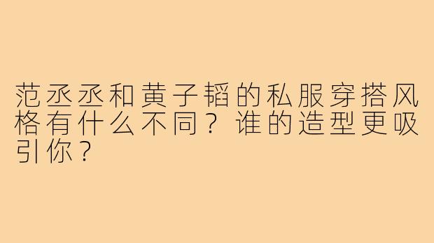 范丞丞和黄子韬的私服穿搭风格有什么不同？谁的造型更吸引你？