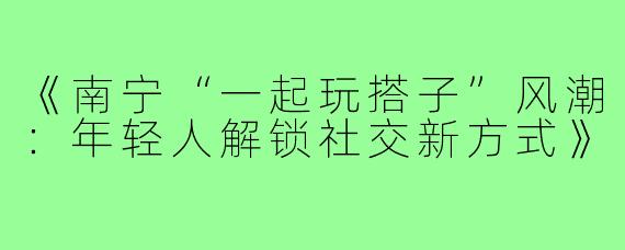 《南宁“一起玩搭子”风潮：年轻人解锁社交新方式》