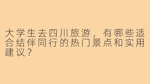 大学生去四川旅游，有哪些适合结伴同行的热门景点和实用建议？