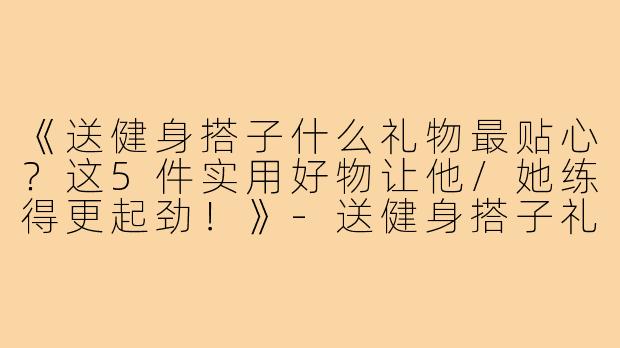 《送健身搭子什么礼物最贴心？这5件实用好物让他/她练得更起劲！》-送健身搭子礼物