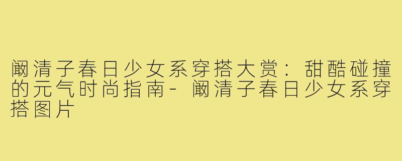 阚清子春日少女系穿搭大赏：甜酷碰撞的元气时尚指南-阚清子春日少女系穿搭图片