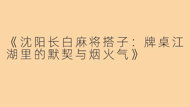 《沈阳长白麻将搭子：牌桌江湖里的默契与烟火气》