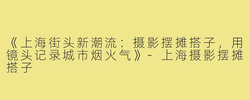 《上海街头新潮流：摄影摆摊搭子，用镜头记录城市烟火气》-上海摄影摆摊搭子