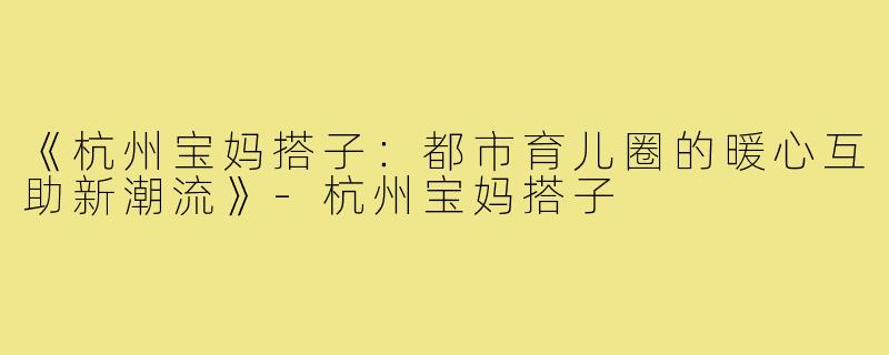 《杭州宝妈搭子:都市育儿圈的暖心互助新潮流》-杭州宝妈搭子